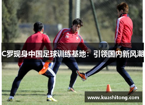 C罗现身中国足球训练基地：引领国内新风潮