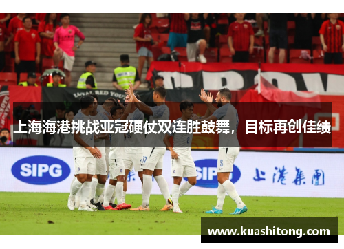 上海海港挑战亚冠硬仗双连胜鼓舞，目标再创佳绩