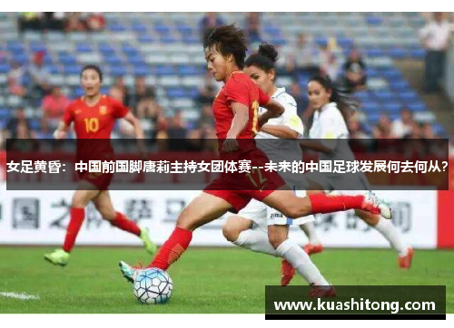 女足黄昏：中国前国脚唐莉主持女团体赛--未来的中国足球发展何去何从？